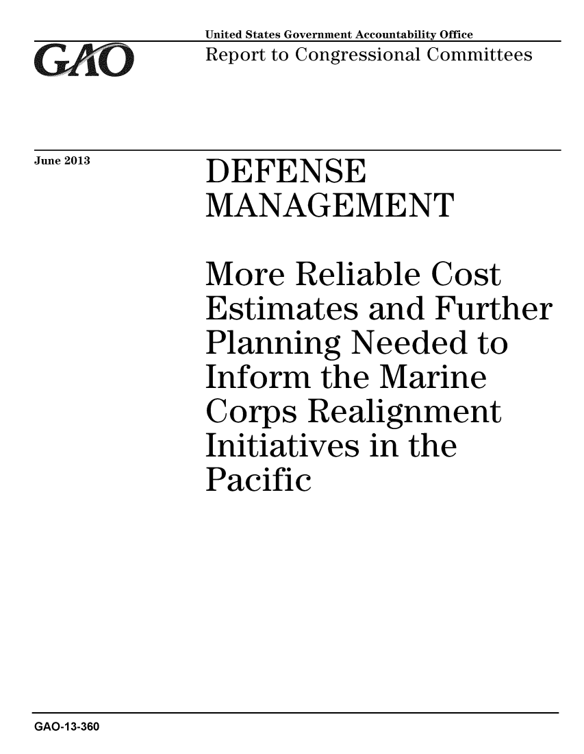 handle is hein.gao/gaobaagzv0001 and id is 1 raw text is: 
GA1'O


June 2013


United States Government Accountability Office
Report to Congressional Committees


DEFENSE
MANAGEMENT


More Reliable Cost
Estimates and Further
Planning Needed to
Inform the Marine
Corps Realignment
Initiatives in the
Pacific


GAO-13-360


