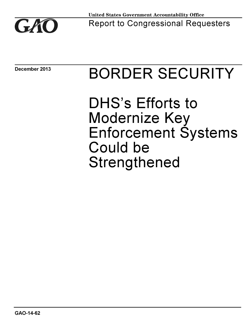 handle is hein.gao/gaobaahlu0001 and id is 1 raw text is: 
GAiO


December 2013


United States Government Accountability Office
Report to Congressional Requesters


BORDER SECURITY


DHS's Efforts to
Modernize Key
Enforcement Systems
Could be
Strengthened


GAO-14-62


