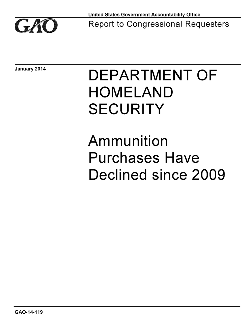 handle is hein.gao/gaobaahnx0001 and id is 1 raw text is: 
GAO


January 2014


United States Government Accountability Office
Report to Congressional Requesters


DEPARTMENT OF
HOMELAND
SECURITY


Ammunition
Purchases Have
Declined since 2009


GAO-14-119


