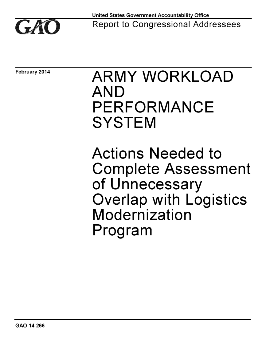 handle is hein.gao/gaobaahqt0001 and id is 1 raw text is: 
GA4vO


February 2014


United States Government Accountability Office
Report to Congressional Addressees


ARMY WORKLOAD
AND
PERFORMANCE
SYSTEM


Actions Needed to
Complete Assessment
of Unnecessary
Overlap with Logistics
Modernization
Program


GAO-14-266


