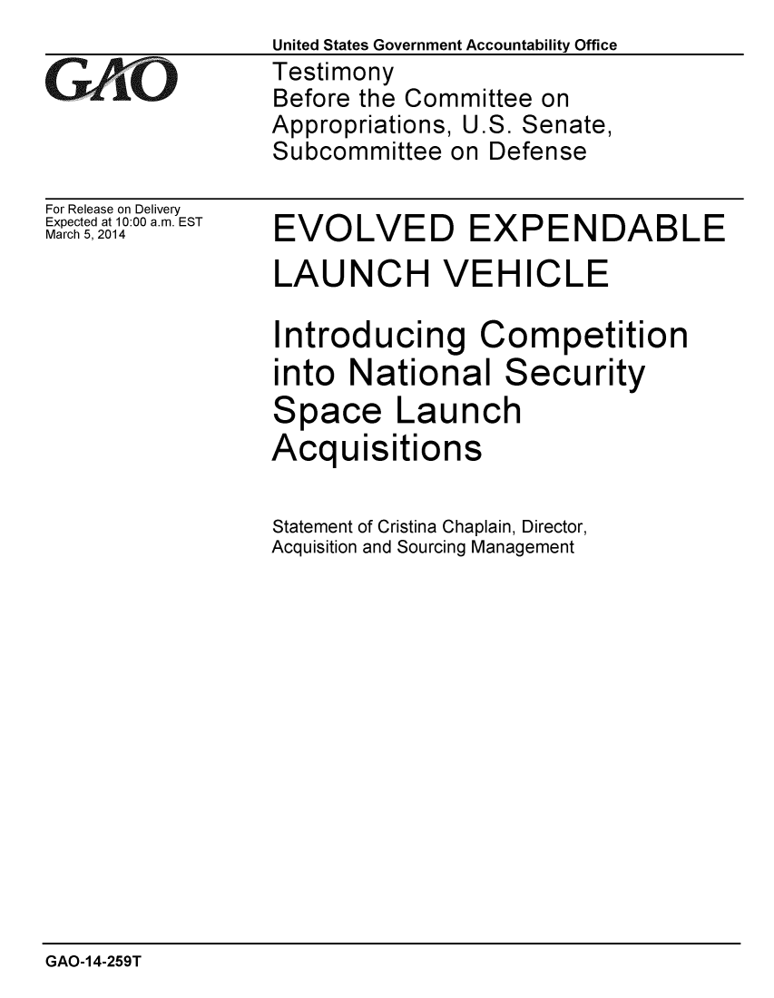 handle is hein.gao/gaobaahqz0001 and id is 1 raw text is: 

GAO-


For Release on Delivery
Expected at 10:00 a.m. EST
March 5, 2014


United States Government Accountability Office
Testimony
Before the Committee on
Appropriations, U.S. Senate,
Subcommittee on Defense


EVOLVED EXPENDABLE
LAUNCH VEHICLE

Introducing Competition
into National Security
Space Launch
Acquisitions

Statement of Cristina Chaplain, Director,
Acquisition and Sourcing Management


GAO-14-259T


