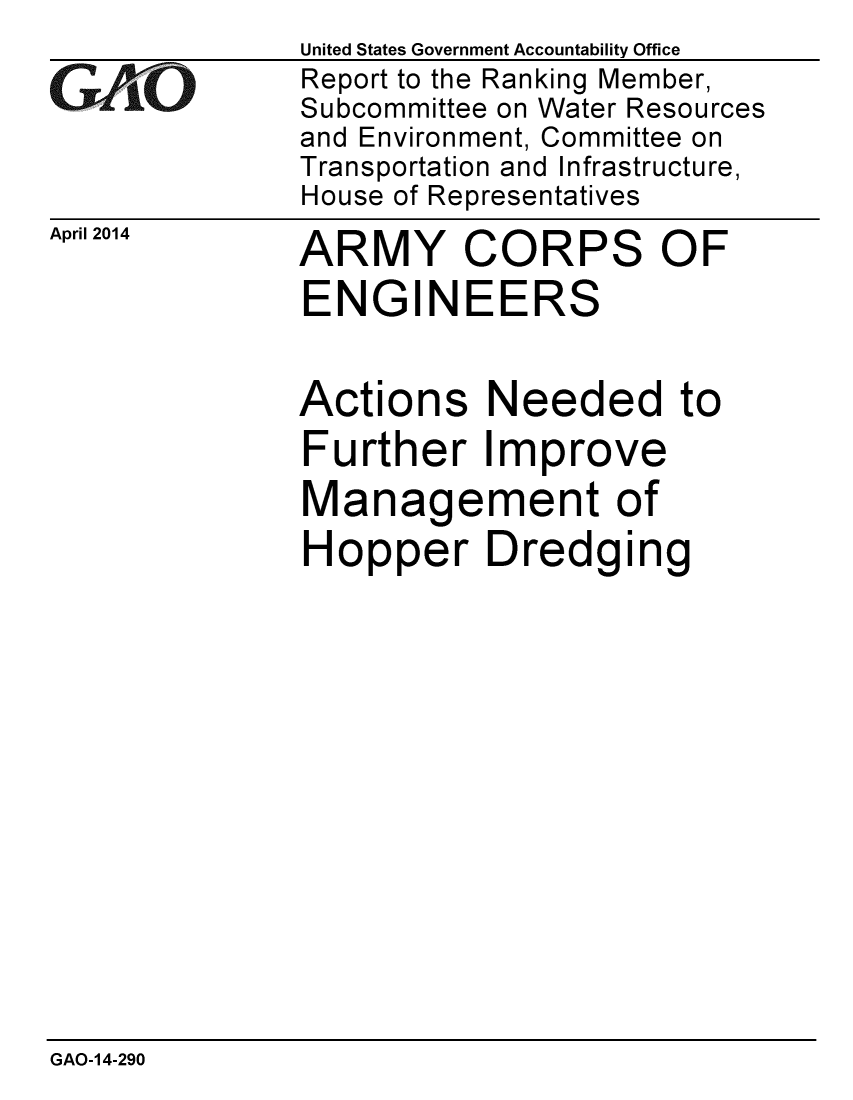 handle is hein.gao/gaobaahul0001 and id is 1 raw text is:               United States Government Accountability Office
iReport to the Ranking Member,
              Subcommittee on Water Resources
              and Environment, Committee on
              Transportation and Infrastructure,
              House of Representatives
April 2014   ARMY     CORPS      OF
              ENGINEERS

              Actions Needed to
              Further Improve
              Management of
              Hopper Dredging


GAO-14-290



