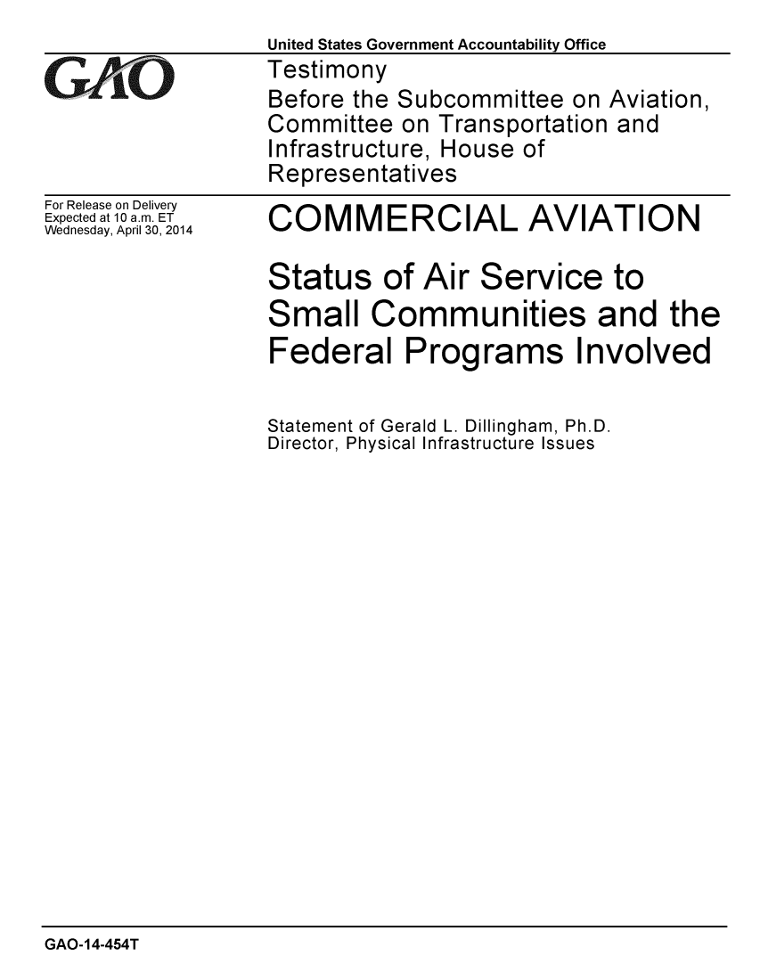 handle is hein.gao/gaobaahvr0001 and id is 1 raw text is:                    United States Government Accountability Office
G   AL            Testimony
                   Before the Subcommittee on Aviation,
                   Committee on Transportation and
                   Infrastructure, House of
                   Representatives


For Release on Delivery
Expected at 10 a.m. ET
Wednesday, April 30, 2014


COMMERCIAL AVIATION

Status of Air Service to
Small Communities and the
Federal Programs Involved

Statement of Gerald L. Dillingham, Ph.D.
Director, Physical Infrastructure Issues


GAO-14-454T


