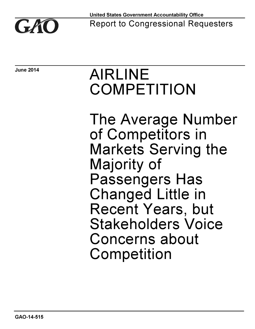 handle is hein.gao/gaobaahzx0001 and id is 1 raw text is:             United States Government Accountability Office
iReport to Congressional Requesters

June 2014  AIRLINE
            COMPETITION

            The Average Number
            of Competitors in
            Markets Serving the
            Majority of
            Passengers Has
            Changed Little in
            Recent Years, but
            Stakeholders Voice
            Concerns about
            Competition


GAO-14-515


