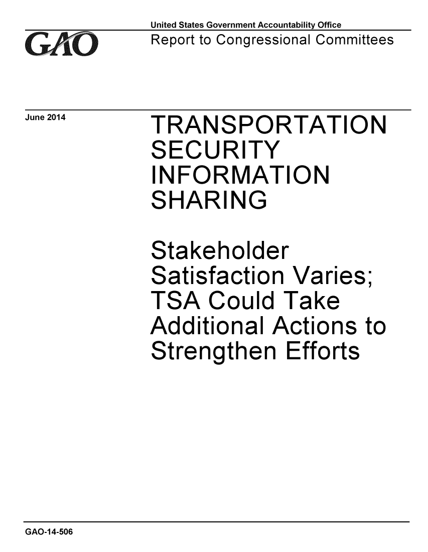 handle is hein.gao/gaobaaibb0001 and id is 1 raw text is: 
GArO


June 2014


United States Government Accountability Office
Report to Congressional Committees


TRANSPORTATION
SECURITY
INFORMATION
SHARING


Stakeholder
Satisfaction Varies;
TSA Could Take
Additional Actions to
Strengthen Efforts


GAO-14-506


