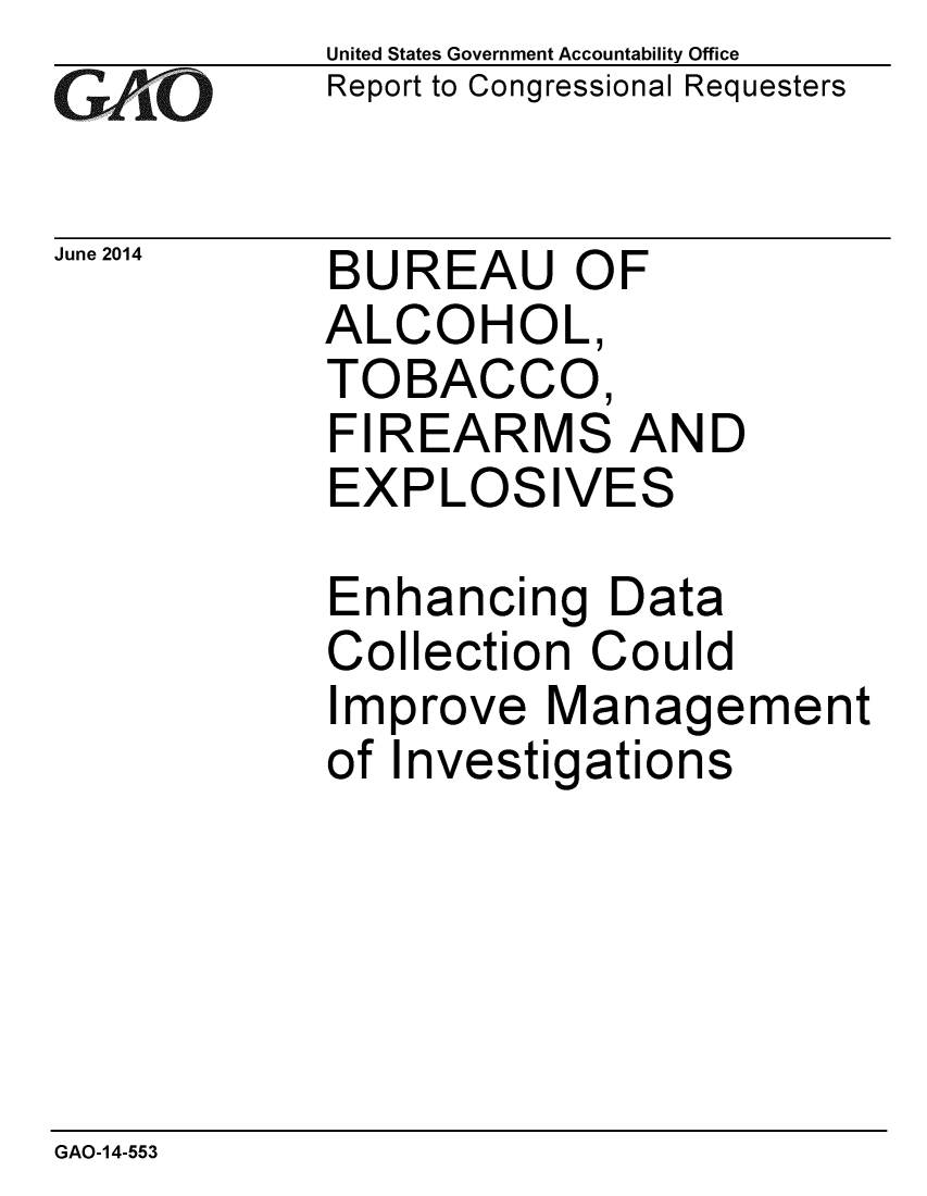 handle is hein.gao/gaobaaibr0001 and id is 1 raw text is: 
GAO


June 2014


United States Government Accountability Office
Report to Congressional Requesters


BUREAU OF
ALCOHOL,
TOBACCO,
FIREARMS AND
EXPLOSIVES

Enhancing Data
Collection Could
Improve Management
of Investigations


GAO-14-553


