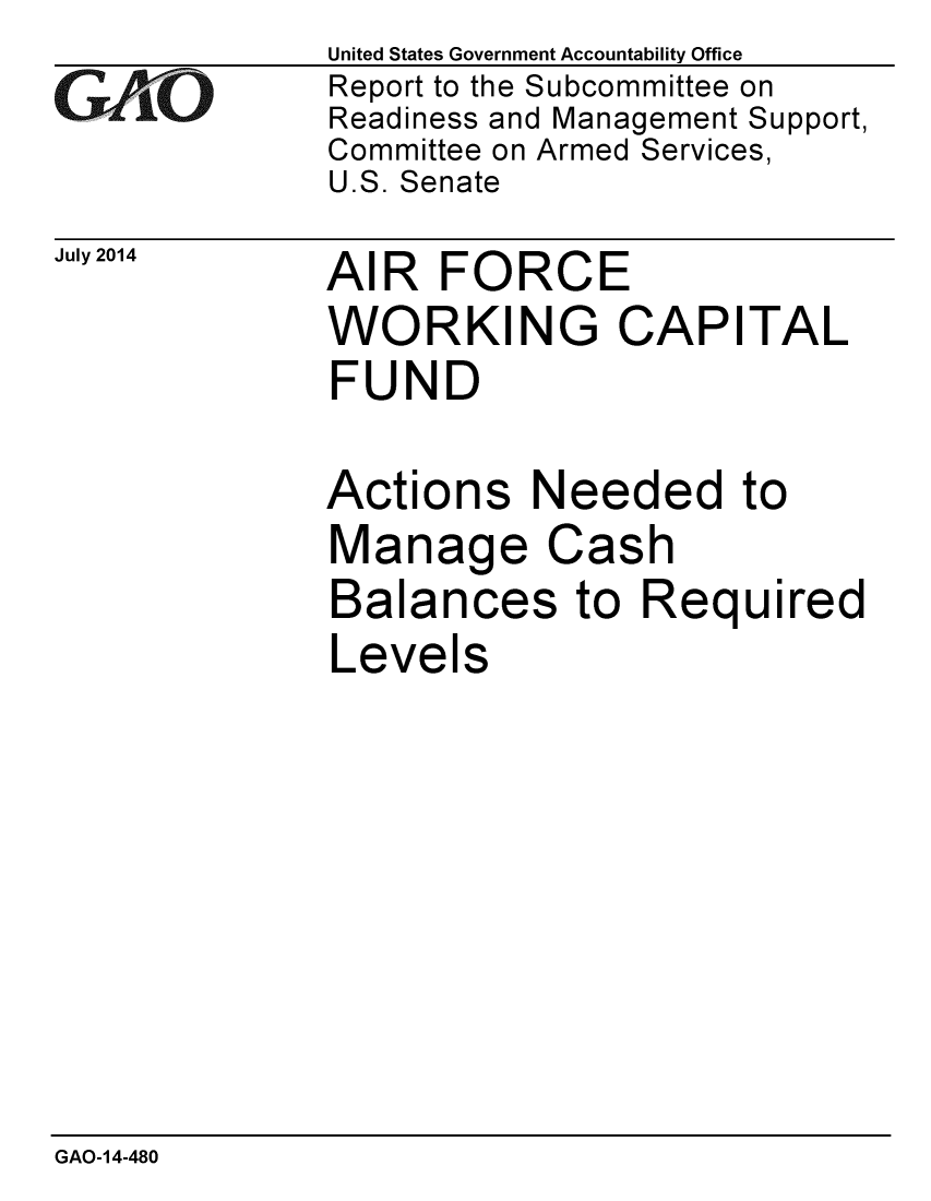 handle is hein.gao/gaobaaiel0001 and id is 1 raw text is: 
GA~iO


July 2014


United States Government Accountability Office
Report to the Subcommittee on
Readiness and Management Support,
Committee on Armed Services,
U.S. Senate


AIR FORCE
WORKING CAPITAL
FUND

Actions Needed to
Manage Cash
Balances to Required
Levels


GAO-14-480


