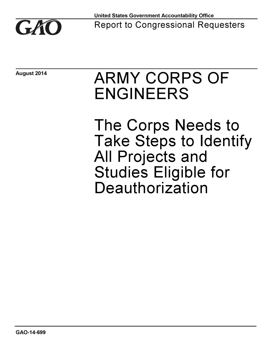 handle is hein.gao/gaobaaifj0001 and id is 1 raw text is: 
GAiO


August 2014


United States Government Accountability Office
Report to Congressional Requesters


ARMY CORPS OF
ENGINEERS

The Corps Needs to
Take Steps to Identify
All Projects and
Studies Eligible for
Deauthorization


GAO-14-699


