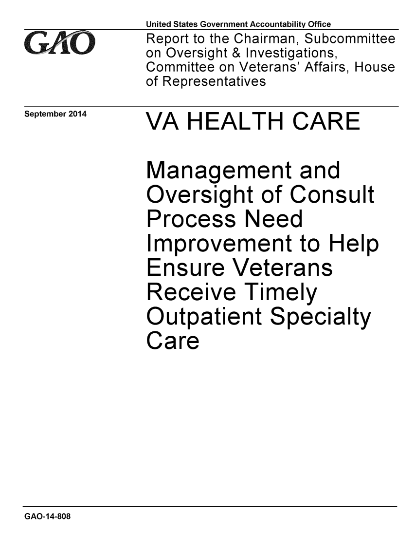 handle is hein.gao/gaobaaiij0001 and id is 1 raw text is: 
GA vO


September 2014


United States Government Accountability Office
Report to the Chairman, Subcommittee
on Oversight & Investigations,
Committee on Veterans' Affairs, House
of Representatives


VA HEALTH CARE


Management and
Oversight of Consult
Process Need
Improvement to Help
Ensure Veterans
Receive Timely
Outpatient Specialty
Care


GAO-14-808


