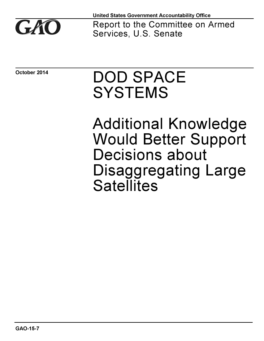 handle is hein.gao/gaobaaijv0001 and id is 1 raw text is: 
GAiO


October 2014


United States Government Accountability Office
Report to the Committee on Armed
Services, U.S. Senate


DOD SPACE
SYSTEMS


Additional Knowledge
Would Better Support
Decisions about
Disaggregating Large
Satellites


GAO-1 5-7


