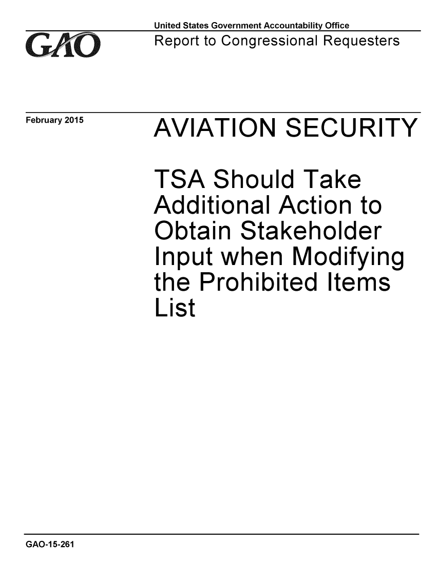 handle is hein.gao/gaobaaipm0001 and id is 1 raw text is: 
G2AvO


February 2015


United States Government Accountability Office
Report to Congressional Requesters


AVIATION SECURITY


TSA Should Take
Additional Action to
Obtain Stakeholder
Input when Modifying
the Prohibited Items
List


GAO-1 5-261


