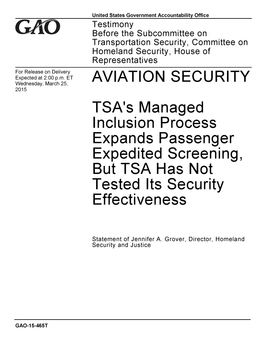handle is hein.gao/gaobaaisz0001 and id is 1 raw text is:                United States Government Accountability Office
wTestimony
               Before the Subcommittee on
               Transportation Security, Committee on
               Homeland Security, House of
               Representatives


For Release on Delivery
Expected at 2:00 p.m. ET
Wednesday, March 25,
2015


AVIATION SECURITY


TSA's Managed
Inclusion Process
Expands Passenger
Expedited Screening,
But TSA Has Not
Tested Its Security
Effectiveness



Statement of Jennifer A. Grover, Director, Homeland
Security and Justice


GAO-1 5-465T


