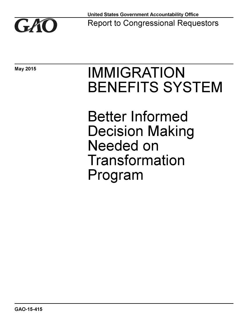 handle is hein.gao/gaobaaixf0001 and id is 1 raw text is: 
GAE O


May 2015


United States Government Accountability Office
Report to Congressional Requestors


IMMIGRATION
BENEFITS SYSTEM


Better Informed
Decision Making
Needed on
Transformation
Program


GAO-1 5-415


