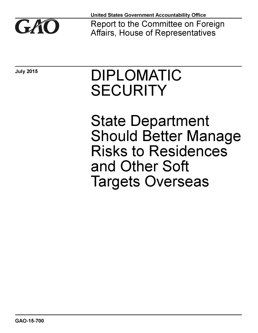 handle is hein.gao/gaobaajbt0001 and id is 1 raw text is: 
GAOL


July 2015


United States Government Accountability Office
Report to the Committee on Foreign
Affairs, House of Representatives


DIPLOMATIC
SECURITY


State Department
Should Better Manage
Risks to Residences
and Other Soft
Targets Overseas


GAO-1 5-700


