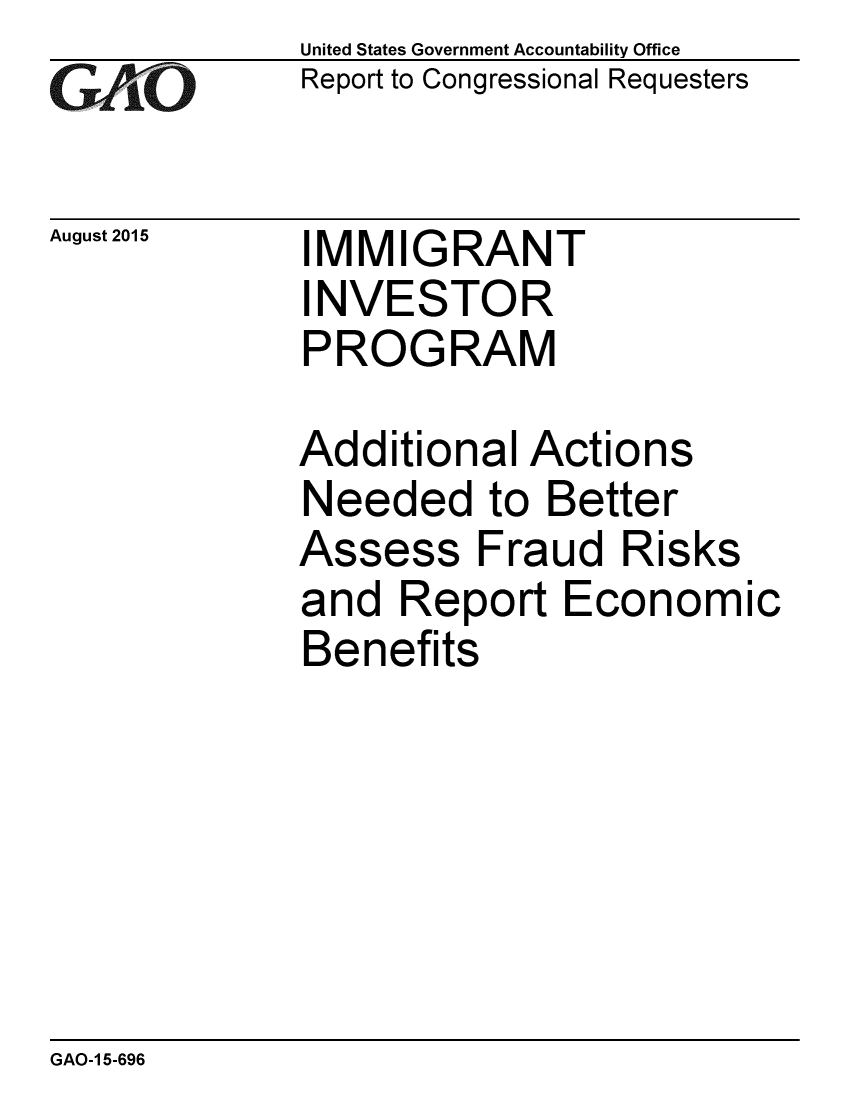 handle is hein.gao/gaobaajen0001 and id is 1 raw text is: 
GAiO


August 2015


United States Government Accountability Office
Report to Congressional Requesters


IMMIGRANT
INVESTOR
PROGRAM


Additional Actions
Needed to Better
Assess Fraud Risks
and Report Economic
Benefits


GAO-1 5-696


