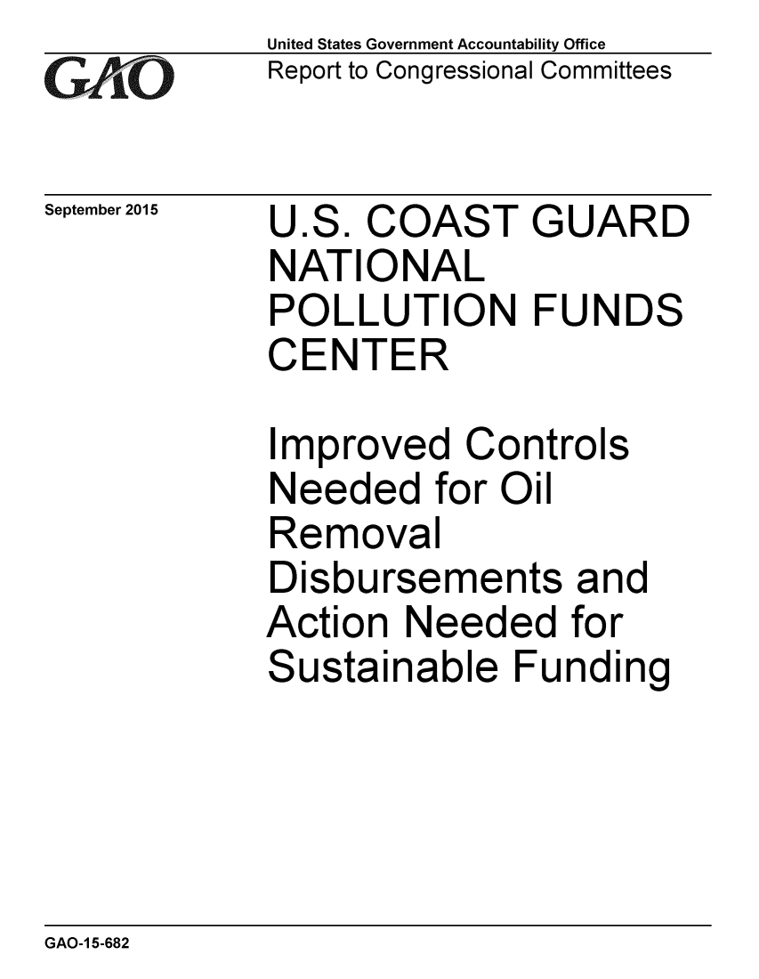 handle is hein.gao/gaobaajgf0001 and id is 1 raw text is: 
GAO


September 2015


United States Government Accountability Office
Report to Congressional Committees


U.S. COAST GUARD
NATIONAL
POLLUTION FUNDS
CENTER


Improved Controls
Needed for Oil
Removal
Disbursements and
Action Needed for
Sustainable Funding


GAO-1 5-682


