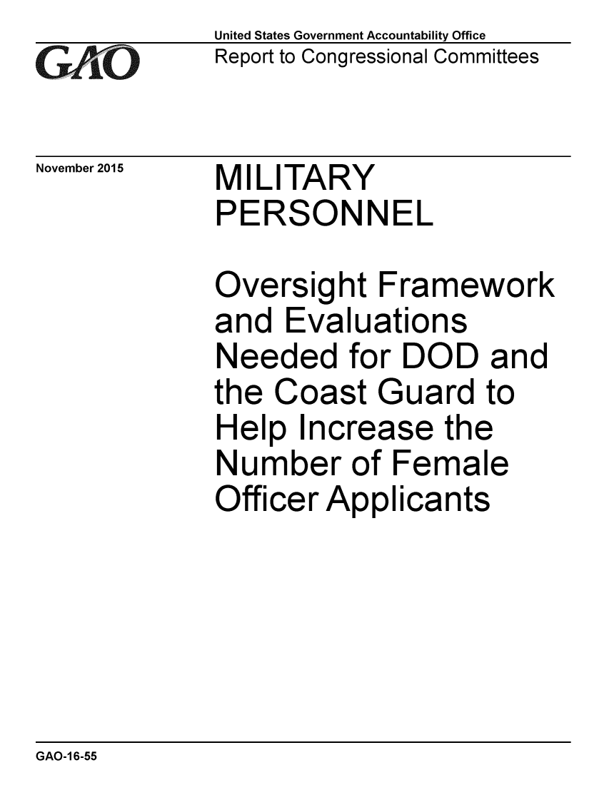 handle is hein.gao/gaobaajko0001 and id is 1 raw text is: 
GAO


November 2015


United States Government Accountability Office
Report to Congressional Committees


MILITARY
PERSONNEL


Oversight Framework
and Evaluations
Needed for DOD and
the Coast Guard to
Help Increase the
Number of Female
Officer Applicants


GAO-1 6-55


