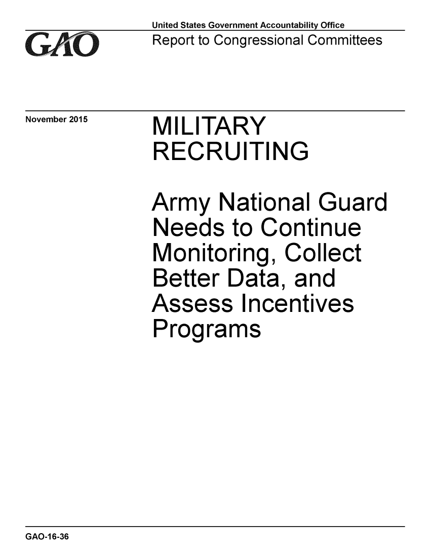 handle is hein.gao/gaobaajla0001 and id is 1 raw text is: 
GAiO


November 2015


United States Government Accountability Office
Report to Congressional Committees


MILITARY
RECRUITING


Army National Guard
Needs to Continue
Monitoring, Collect
Better Data, and
Assess Incentives
Programs


GAO-1 6-36


