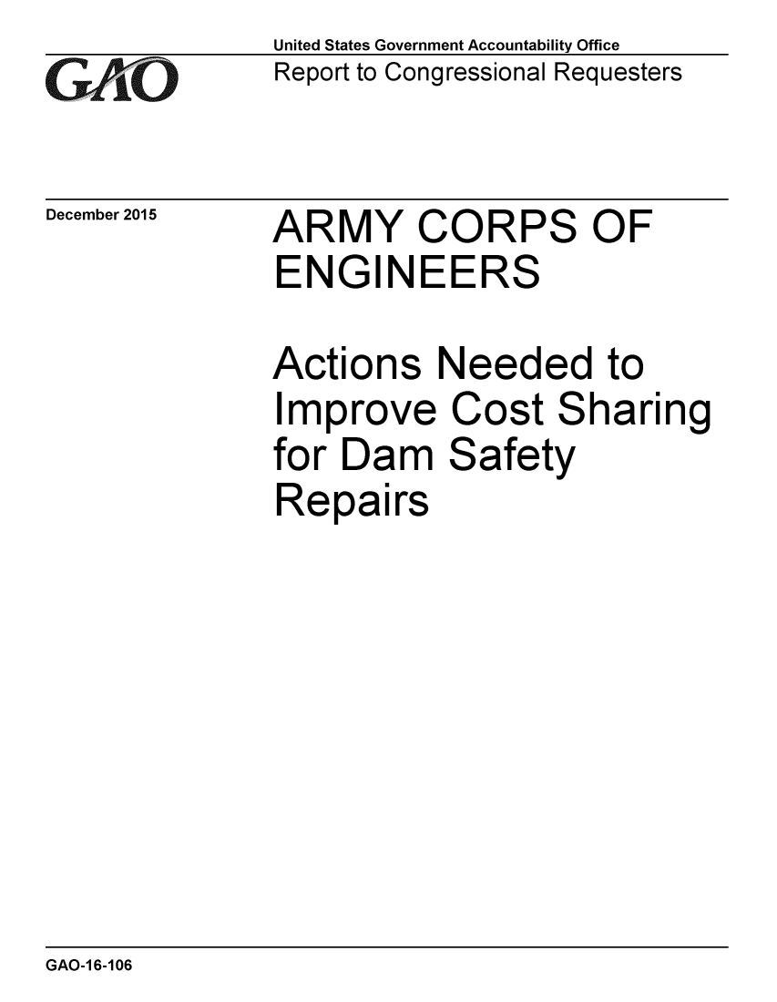 handle is hein.gao/gaobaajmc0001 and id is 1 raw text is: 
GAO


December 2015


United States Government Accountability Office
Report to Congressional Requesters


ARMY CORPS OF
ENGINEERS


Actions Needed to
Improve Cost Sharing
for Dam Safety
Repairs


GAO-1 6-106


