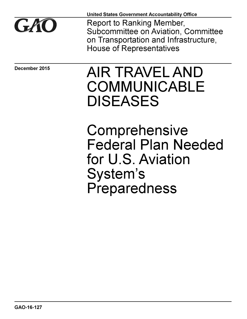handle is hein.gao/gaobaajmo0001 and id is 1 raw text is: 
GArO


December 2015


United States Government Accountability Office
Report to Ranking Member,
Subcommittee on Aviation, Committee
on Transportation and Infrastructure,
House of Representatives


AI R TRAVE L AN D
COMMUNICABLE
DISEASES


Comprehensive
Federal Plan Needed
for U.S. Aviation
System's
Preparedness


GAO-1 6-127


