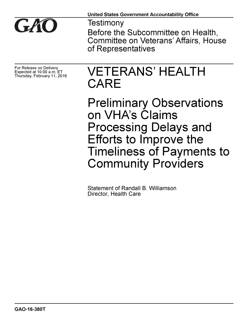 handle is hein.gao/gaobaajpn0001 and id is 1 raw text is: 

GAOi


For Release on Delivery
Expected at 10:00 a.m. ET
Thursday, February 11,2016


United States Government Accountability Office
Testimony
Before the Subcommittee on Health,
Committee on Veterans' Affairs, House
of Representatives


VETERANS' HEALTH
CARE

Preliminary Observations
on VHA's Claims
Processing Delays and
Efforts to Improve the
Timeliness of Payments to
Community Providers

Statement of Randall B. Williamson
Director, Health Care


GAO-1 6-380T


