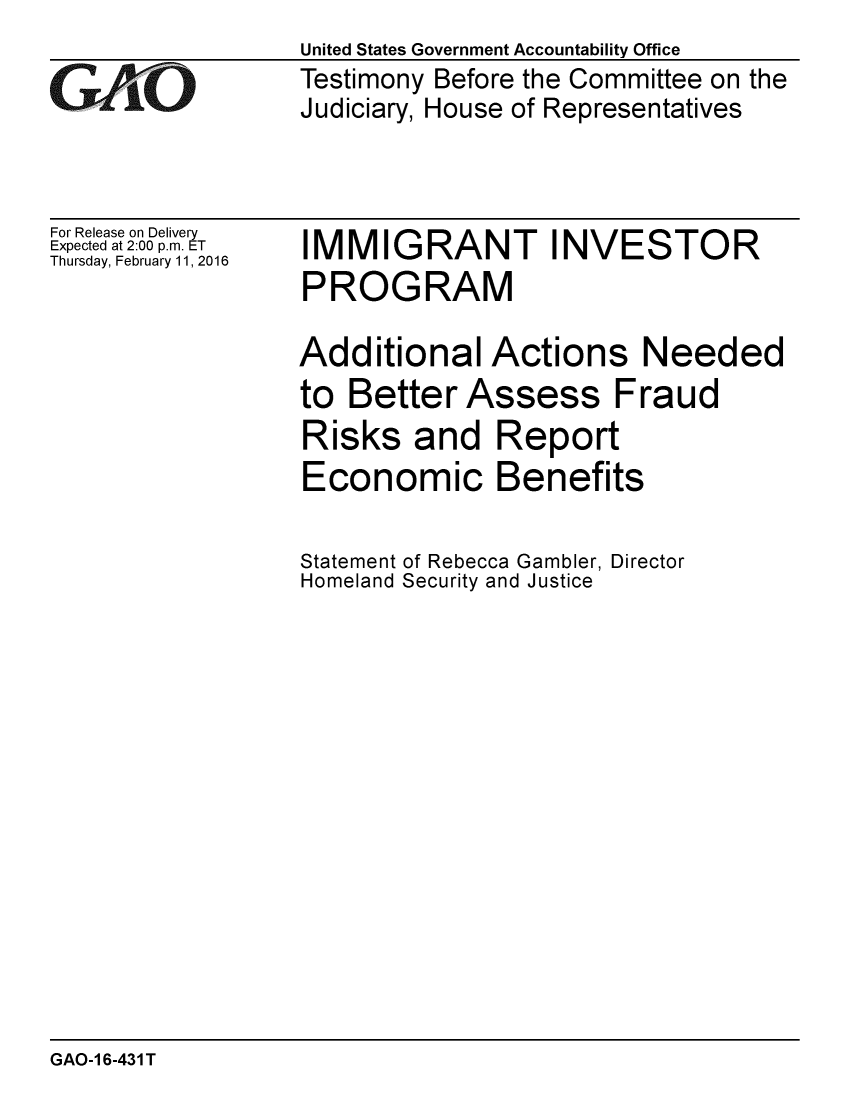 handle is hein.gao/gaobaajpo0001 and id is 1 raw text is: 

GAj O


For Release on Delivery
Expected at 2:00 p.m. ET
Thursday, February 11,2016


United States Government Accountability Office
Testimony Before the Committee on the
Judiciary, House of Representatives


IMMIGRANT INVESTOR
PROGRAM

Additional Actions Needed
to Better Assess Fraud
Risks and Report
Economic Benefits

Statement of Rebecca Gambler, Director
Homeland Security and Justice


GAO-1 6-431 T


