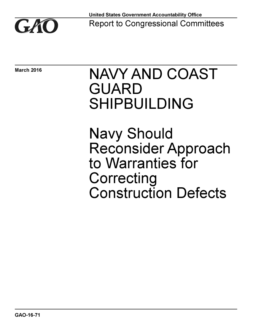 handle is hein.gao/gaobaajra0001 and id is 1 raw text is: 
GAiO


March 2016


United States Government Accountability Office
Report to Congressional Committees


NAVY AND COAST
GUARD
SHIPBUILDING


Navy Should
Reconsider Approach
to Warranties for
Correcting
Construction Defects


GAO-1 6-71


