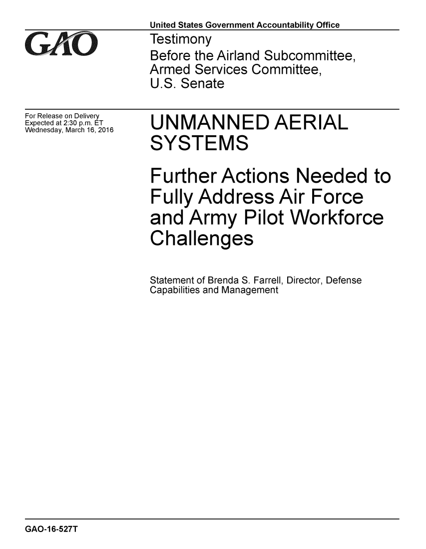 handle is hein.gao/gaobaajry0001 and id is 1 raw text is:                   United States Government Accountability Office
GVAO              Testimony
                  Before the Airland Subcommittee,
                  Armed Services Committee,
                  U.S. Senate


For Release on Delivery
Expected at 2:30 p.m. ET
Wednesday, March 16, 2016


UNMANNED AERIAL
SYSTEMS

Further Actions Needed to
Fully Address Air Force
and Army Pilot Workforce
Challenges

Statement of Brenda S. Farrell, Director, Defense
Capabilities and Management


GAO-16-527T


