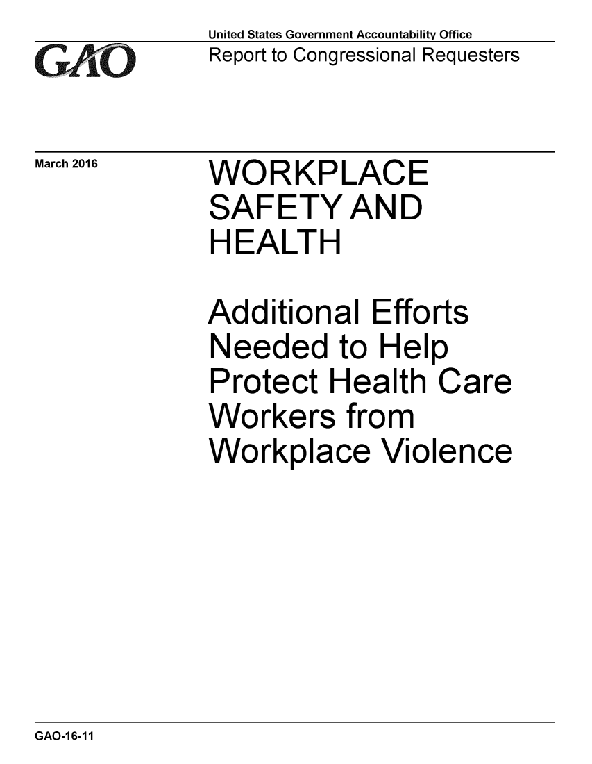 handle is hein.gao/gaobaajse0001 and id is 1 raw text is: 
GAO


March 2016


United States Government Accountability Office
Report to Congressional Requesters


WORKPLACE
SAFETY AND
HEALTH


Additional Efforts
Needed to Help
Protect Health Care
Workers from
Workplace Violence


GAO-16-11


