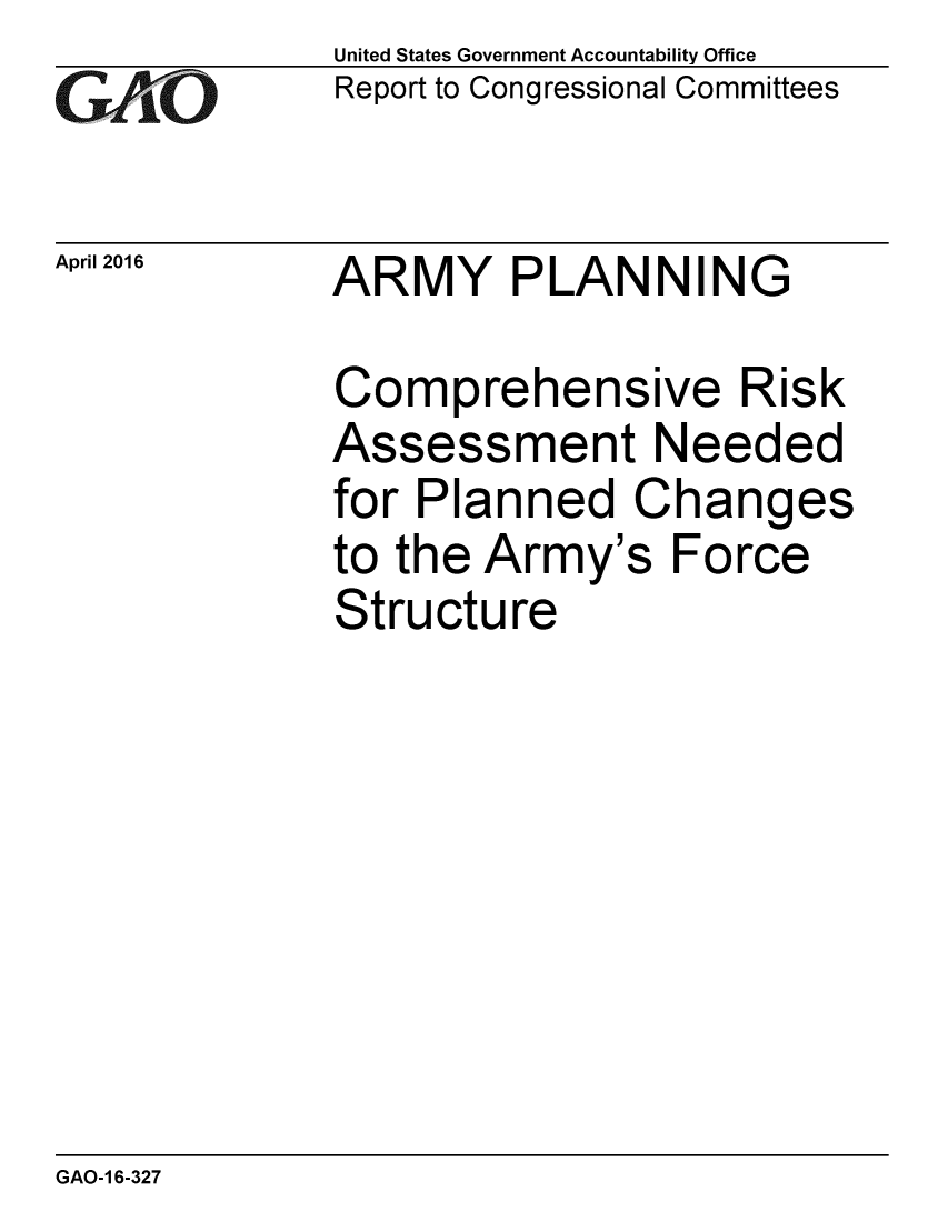 handle is hein.gao/gaobaajub0001 and id is 1 raw text is: GArO


April 2016


United States Government Accountability Office
Report to Congressional Committees


ARMY PLANNING


Comprehensive Risk
Assessment Needed
for Planned Changes
to the Army's Force
Structure


GAO-1 6-327


