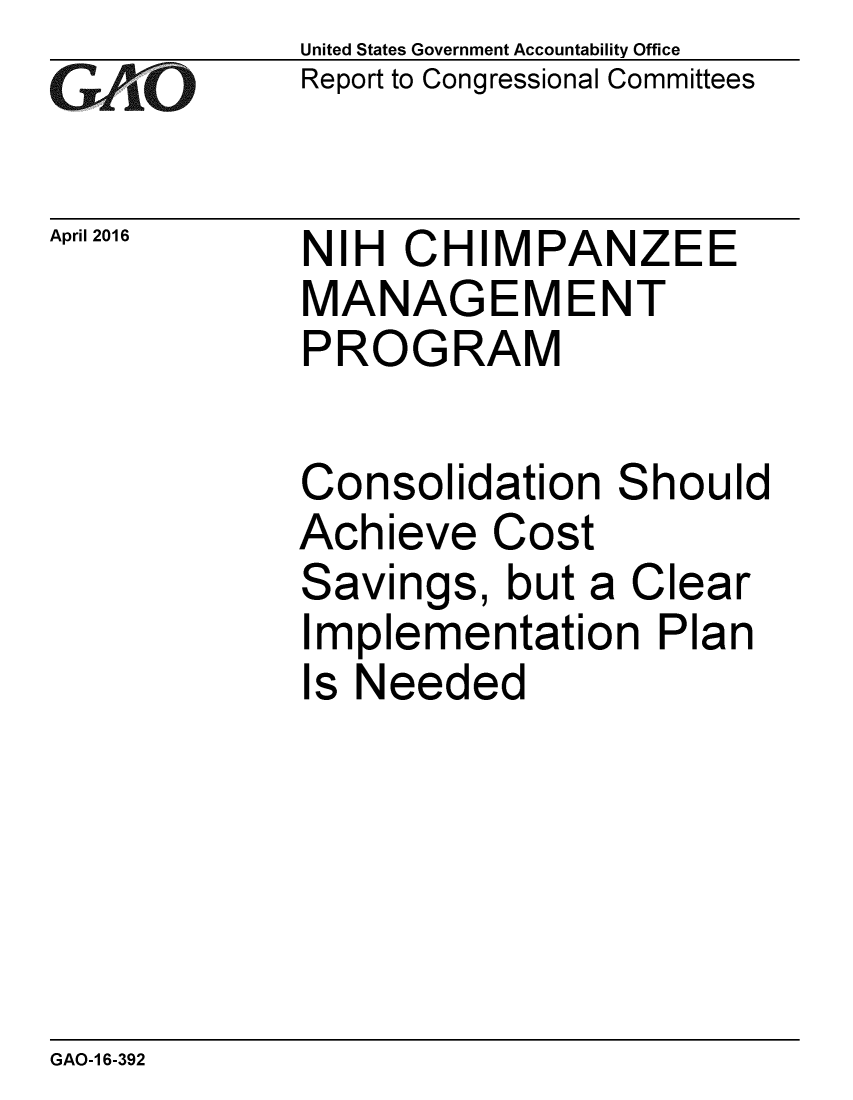 handle is hein.gao/gaobaajuj0001 and id is 1 raw text is: 
GAO~i0


April 2016


United States Government Accountability Office
Report to Congressional Committees


NIH CHIMPANZEE
MANAGEMENT
PROGRAM


Consolidation Should
Achieve Cost
Savings, but a Clear
Implementation Plan
Is Needed


GAO-1 6-392


