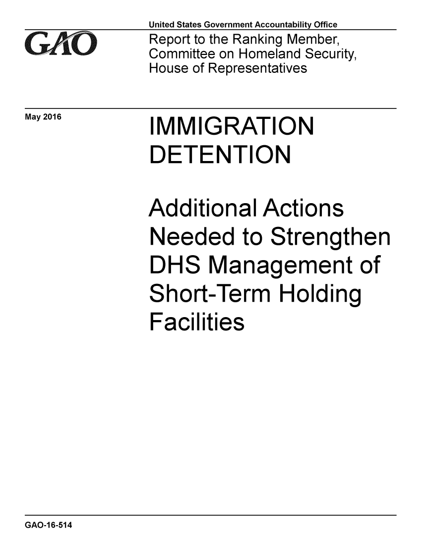 handle is hein.gao/gaobaajxn0001 and id is 1 raw text is: 
GAfjiO


May 2016


United States Government Accountability Office
Report to the Ranking Member,
Committee on Homeland Security,
House of Representatives


IMMIGRATION
DETENTION


Additional Actions
Needed to Strengthen
DHS Management of
Short-Term Holding
Facilities


GAO-1 6-514


