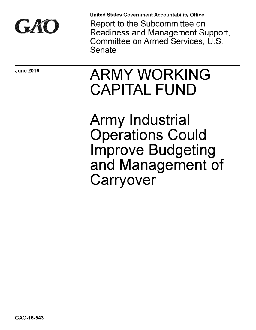 handle is hein.gao/gaobaajzg0001 and id is 1 raw text is: 
GAfjiO


June 2016


United States Government Accountability Office
Report to the Subcommittee on
Readiness and Management Support,
Committee on Armed Services, U.S.
Senate


ARMY WORKING
CAPITAL FUND


Army Industrial
Operations Could
Improve Budgeting
and Management of
Carryover


GAO-1 6-543


