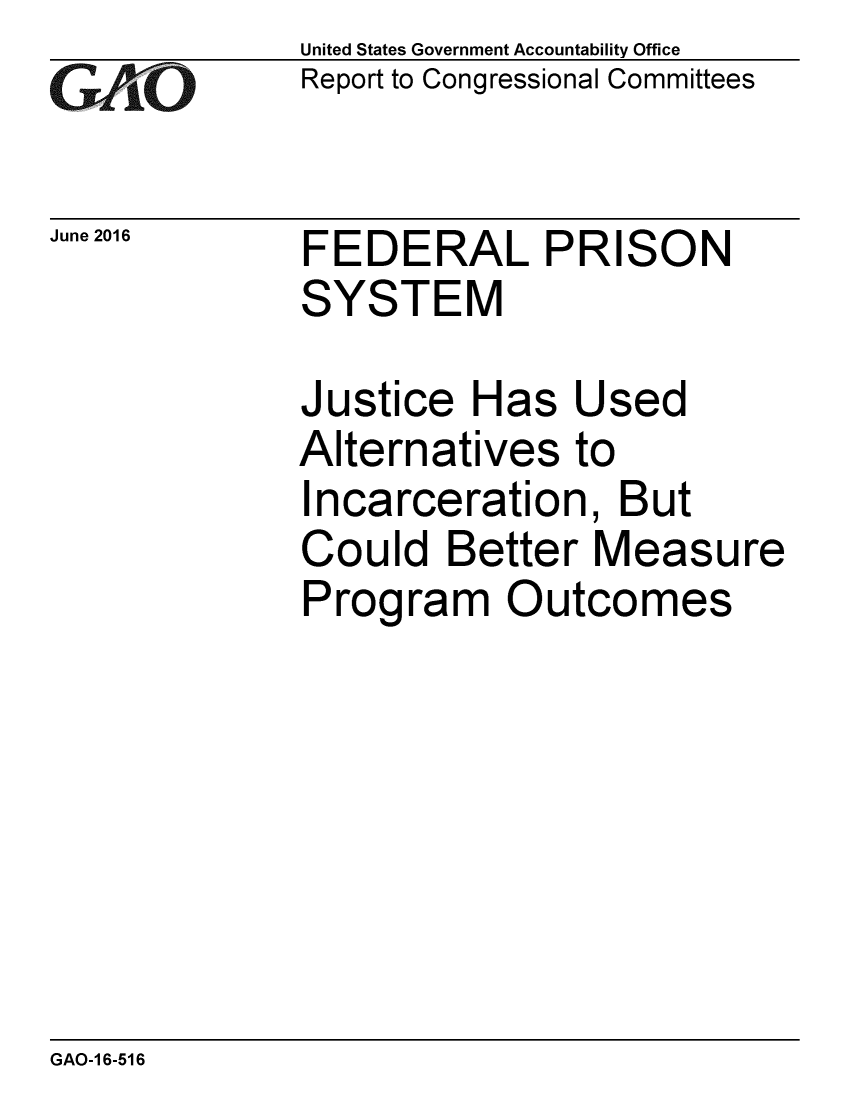 handle is hein.gao/gaobaajzh0001 and id is 1 raw text is: 
GA jO


June 2016


United States Government Accountability Office
Report to Congressional Committees


FEDERAL PRISON
SYSTEM


Justice Has Used
Alternatives to
Incarceration, But
Could Better Measure
Program Outcomes


GAO-1 6-516


