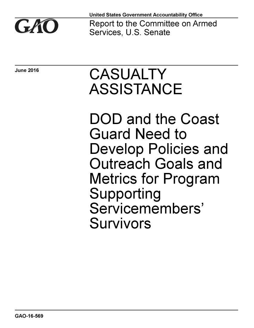 handle is hein.gao/gaobaajzn0001 and id is 1 raw text is: 
GAOV1


June 2016


United States Government Accountability Office
Report to the Committee on Armed
Services, U.S. Senate


CASUALTY
ASSISTANCE


DOD and the Coast
Guard Need to
Develop Policies and
Outreach Goals and
Metrics for Program
Supporting
Servicemembers'
Survivors


GAO-1 6-569


