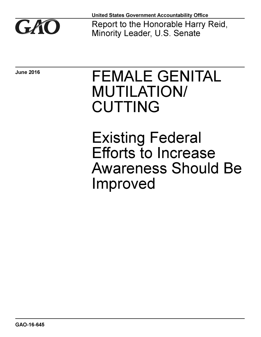 handle is hein.gao/gaobaajzu0001 and id is 1 raw text is: 
GAfj[O


June 2016


United States Government Accountability Office
Report to the Honorable Harry Reid,
Minority Leader, U.S. Senate


FEMALE GENITAL
MUTILATION/
CUTTING


Existing Federal
Efforts to Increase
Awareness Should Be
Improved


GAO-1 6-645


