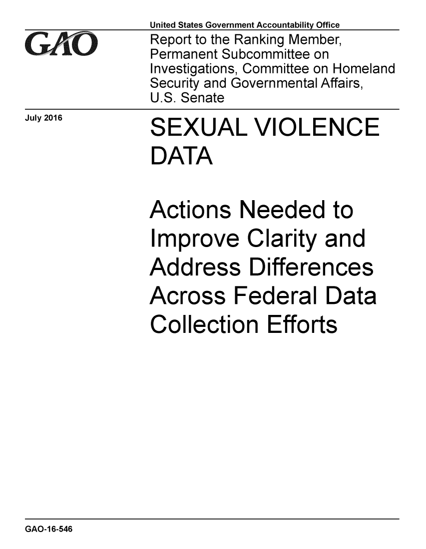 handle is hein.gao/gaobaakbt0001 and id is 1 raw text is: 
GAPiO


July 2016


United States Government Accountability Office
Report to the Ranking Member,
Permanent Subcommittee on
Investigations, Committee on Homeland
Security and Governmental Affairs,
U.S. Senate
SEXUAL VIOLENCE
DATA

Actions Needed to
Improve Clarity and
Address Differences
Across Federal Data
Collection Efforts


GAO-16-546


