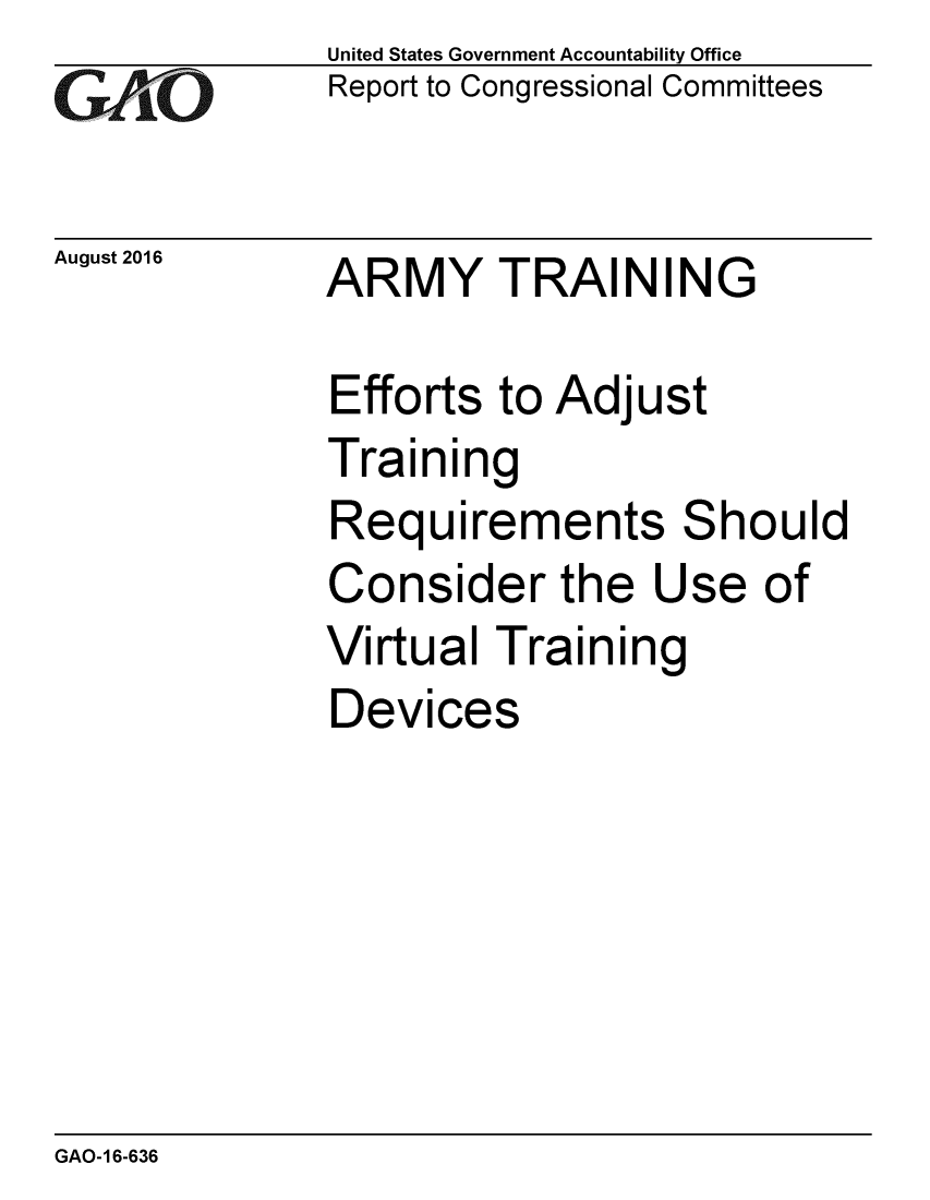 handle is hein.gao/gaobaakdn0001 and id is 1 raw text is:               United States Government Accountability Office
              Report to Congressional Committees


August 2016   ARMY     TRAI N IN G

              Efforts to Adjust
              Training
              Requirements Should
              Consider the Use of
              Virtual Training
              Devices


GAO-16-636


