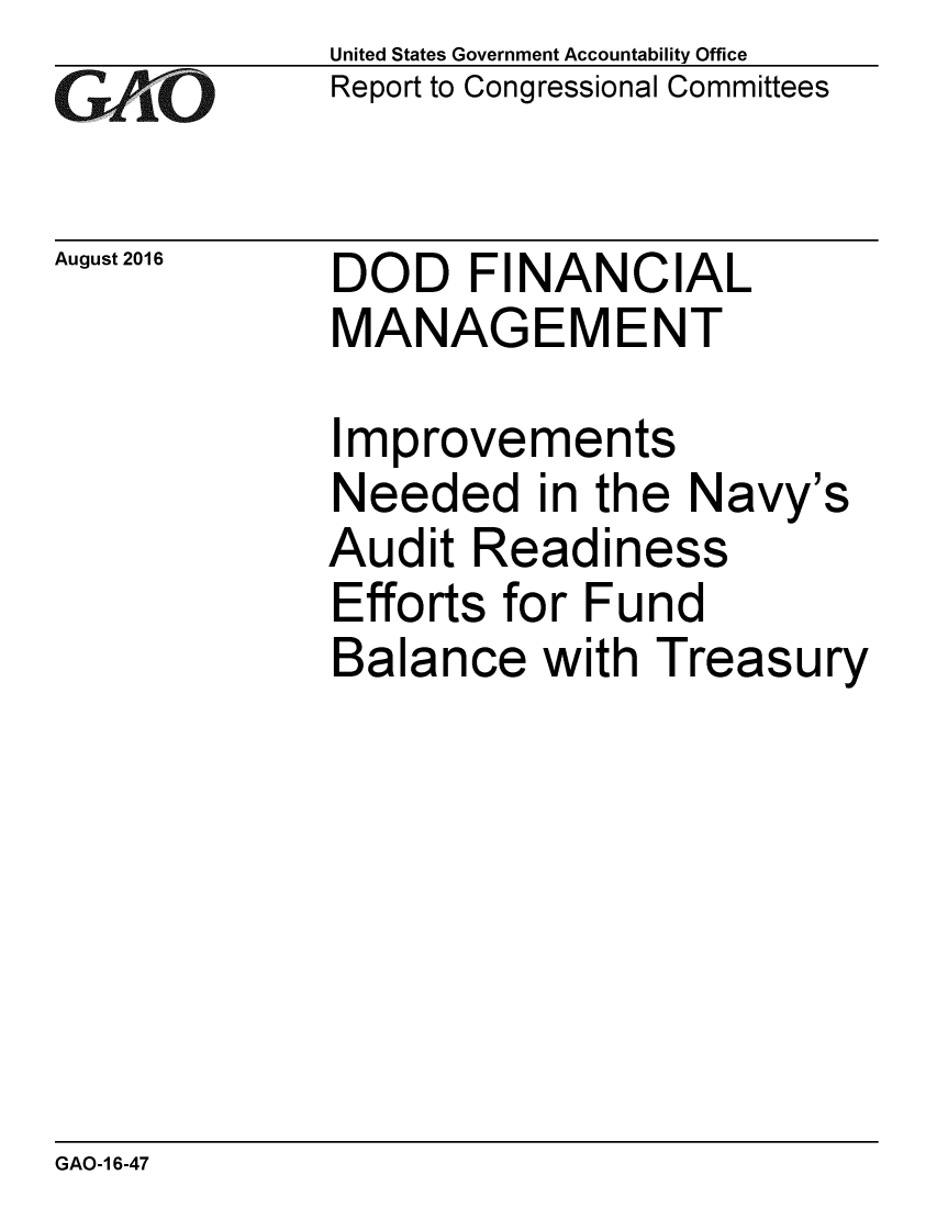 handle is hein.gao/gaobaakdq0001 and id is 1 raw text is: 
G2AvO


August 2016


United States Government Accountability Office
Report to Congressional Committees


DOD FINANCIAL
MANAGEMENT


Improvements
Needed in the Navy's
Audit Readiness
Efforts for Fund
Balance with Treasury


GAO-1 6-47


