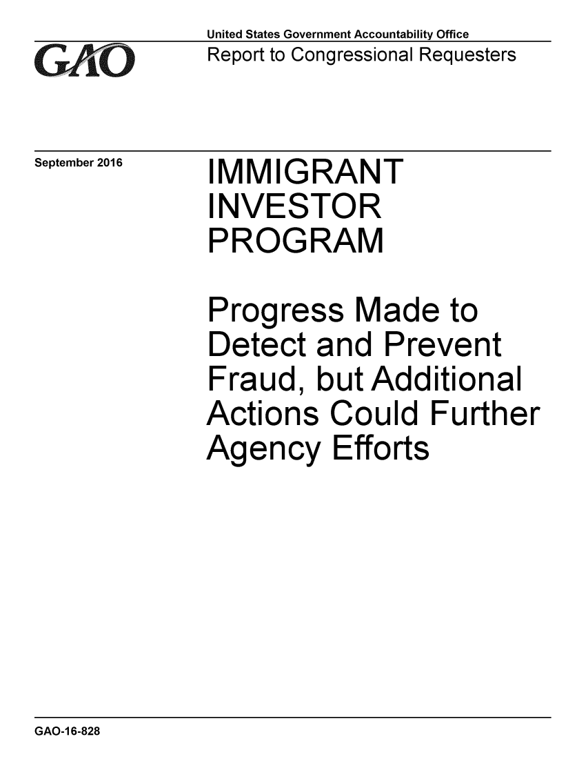 handle is hein.gao/gaobaakff0001 and id is 1 raw text is: 
GAIO


September 2016


United States Government Accountability Office
Report to Congressional Requesters


IMMIGRANT
INVESTOR
PROGRAM


Progress Made to
Detect and Prevent
Fraud, but Additional
Actions Could Further
Agency Efforts


GAO-1 6-828


