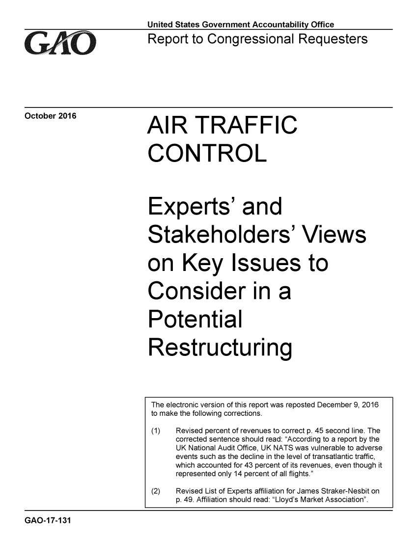 handle is hein.gao/gaobaakhp0001 and id is 1 raw text is: 



GArjO


October 2016


United States Government Accountability Office
Report to Congressional Requesters


AIR TRAFFIC


CONTROL





Experts' and


Stakeholders' Views


on Key Issues to


Consider in a


Potential


Restructuring


                         The electronic version of this report was reposted December 9, 2016
                         to make the following corrections.

                         (1)  Revised percent of revenues to correct p. 45 second line. The
                              corrected sentence should read: According to a report by the
                              UK National Audit Office, UK NATS was vulnerable to adverse
                              events such as the decline in the level of transatlantic traffic,
                              which accounted for 43 percent of its revenues, even though it
                              represented only 14 percent of all flights.

                         (2)  Revised List of Experts affiliation for James Straker-Nesbit on
                              p. 49. Affiliation should read: Lloyd's Market Association.

GAO-17-131


