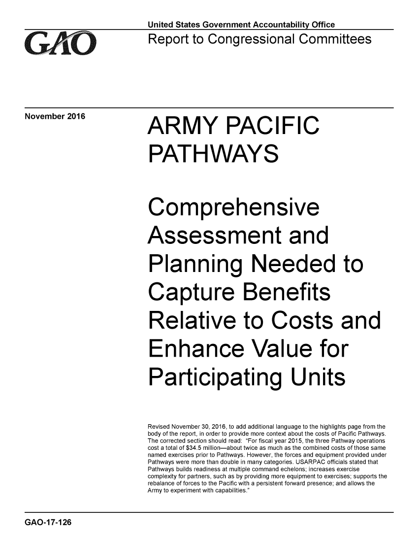 handle is hein.gao/gaobaakiz0001 and id is 1 raw text is: 
                          United States Government Accountability Office


G     AO                   Report to Congressional Committees






November 2016             ARMY PACIFIC



                           PATHWAYS





                           Comprehensive


                           Assessment and


                           Planning Needed to


                           Capture Benefits


                           Relative to Costs and


                           Enhance Value for


                           Participating Units




                           Revised November 30, 2016, to add additional language to the highlights page from the
                           body of the report, in order to provide more context about the costs of Pacific Pathways.
                           The corrected section should read: For fiscal year 2015, the three Pathway operations
                           cost a total of $34.5 million-about twice as much as the combined costs of those same
                           named exercises prior to Pathways. However, the forces and equipment provided under
                           Pathways were more than double in many categories. USARPAC officials stated that
                           Pathways builds readiness at multiple command echelons; increases exercise
                           complexity for partners, such as by providing more equipment to exercises; supports the
                           rebalance of forces to the Pacific with a persistent forward presence; and allows the
                           Army to experiment with capabilities.


GAO-17-126


