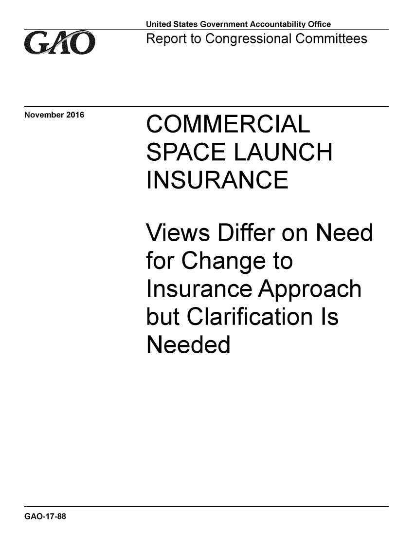handle is hein.gao/gaobaakjy0001 and id is 1 raw text is: 
GAiO


November 2016


United States Government Accountability Office
Report to Congressional Committees


COMMERCIAL
SPACE LAUNCH
INSURANCE


Views Differ on Need
for Change to
Insurance Approach
but Clarification Is
Needed


GAO-1 7-88


