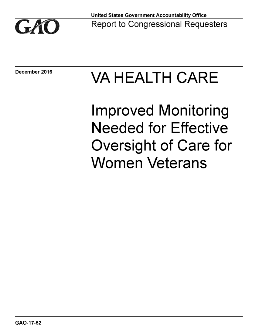 handle is hein.gao/gaobaakkp0001 and id is 1 raw text is: 
GAO


December 2016


United States Government Accountability Office
Report to Congressional Requesters


VA HEALTH CARE


Improved Monitoring
Needed for Effective
Oversight of Care for
Women Veterans


GAO-17-52


