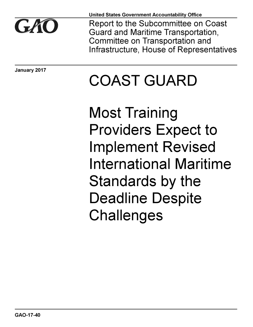 handle is hein.gao/gaobaaknn0001 and id is 1 raw text is: 
GAOi


United States Government Accountability Office
Report to the Subcommittee on Coast
Guard and Maritime Transportation,
Committee on Transportation and
Infrastructure, House of Representatives


January 2017
              COAST GUARD

              Most Training
              Providers Expect to
              Implement Revised
              International Maritime
              Standards by the
              Deadline Despite
              Challenges


GAO-1 7-40


