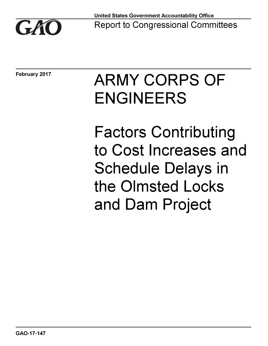handle is hein.gao/gaobaakox0001 and id is 1 raw text is: 
GAiO


February 2017


United States Government Accountability Office
Report to Congressional Committees


ARMY CORPS OF
ENGINEERS


Factors Contributing
to Cost Increases and
Schedule Delays in
the Olmsted Locks
and Dam Project


GAO-1 7-147


