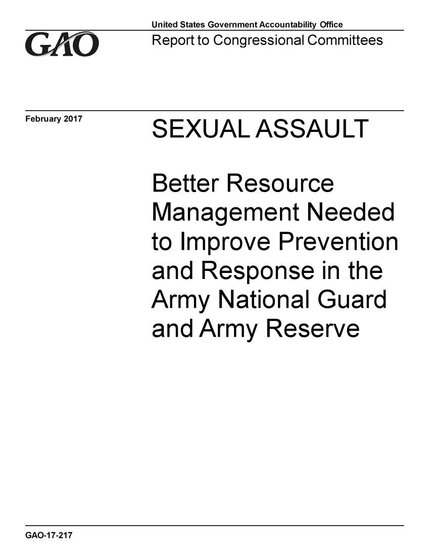 handle is hein.gao/gaobaakpm0001 and id is 1 raw text is:             United States Government Accountability Office
GReport to Congressional Committees


February 2017  SEXUAL ASSAULT

            Better Resource
            Management Needed
            to Improve Prevention
            and Response in the
            Army National Guard
            and Army Reserve


GAO-1 7-217


