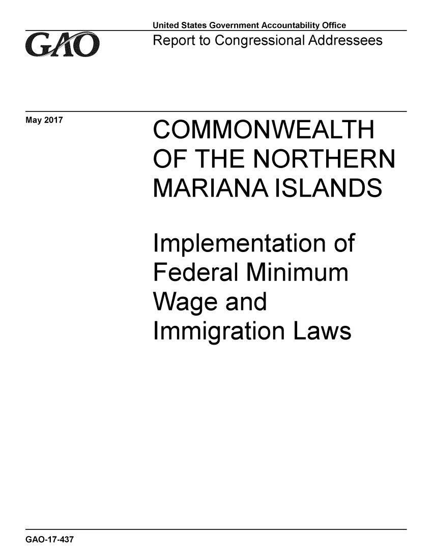 handle is hein.gao/gaobaakvc0001 and id is 1 raw text is: 
GAiO


May 2017


United States Government Accountability Office
Report to Congressional Addressees


COMMONWEALTH
OF THE NORTHERN
MARIANA ISLANDS


Implementation of
Federal Minimum
Wage and
Immigration Laws


GAO-1 7-437


