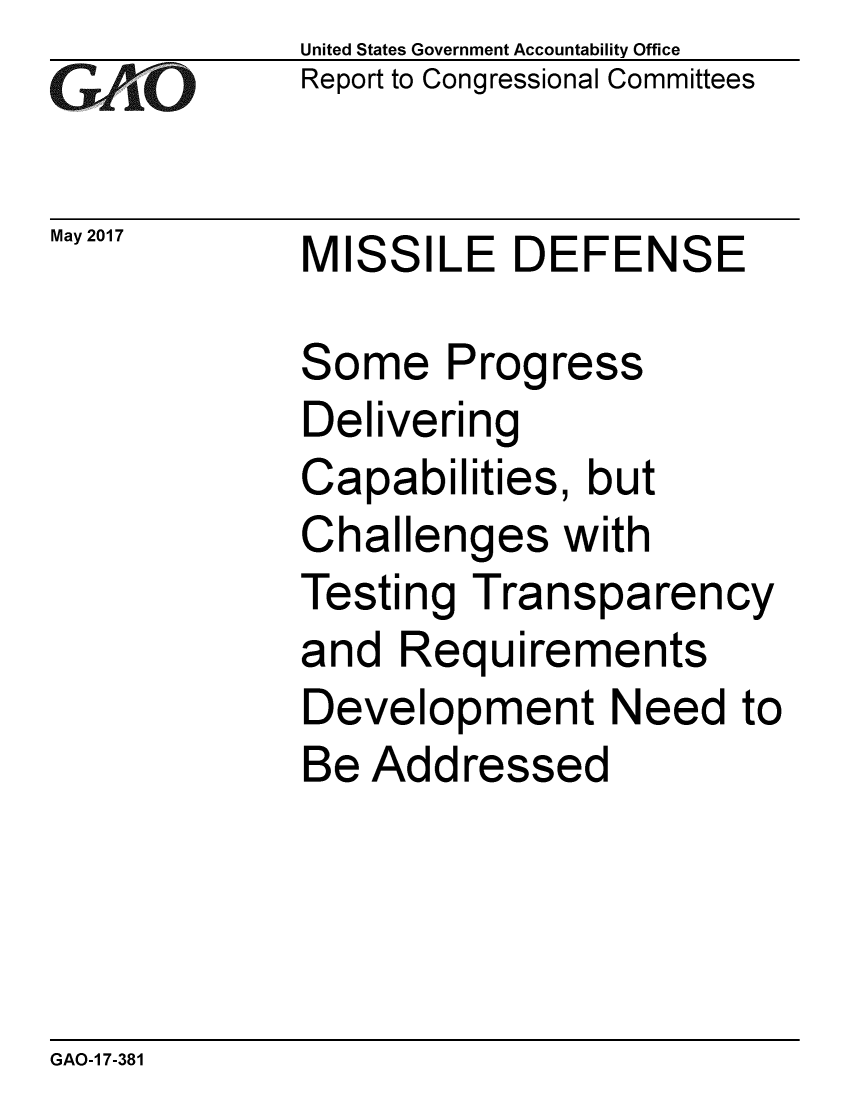 handle is hein.gao/gaobaakvv0001 and id is 1 raw text is:              United States Government Accountability Office
C,       ri Report to Congressional Committees

May 2017     MISSILE DEFENSE

             Some Progress
             Delivering
             Capabilities, but
             Challenges with
             Testing Transparency
             and Requirements
             Development Need to
             Be Addressed


GAO-1 7-381


