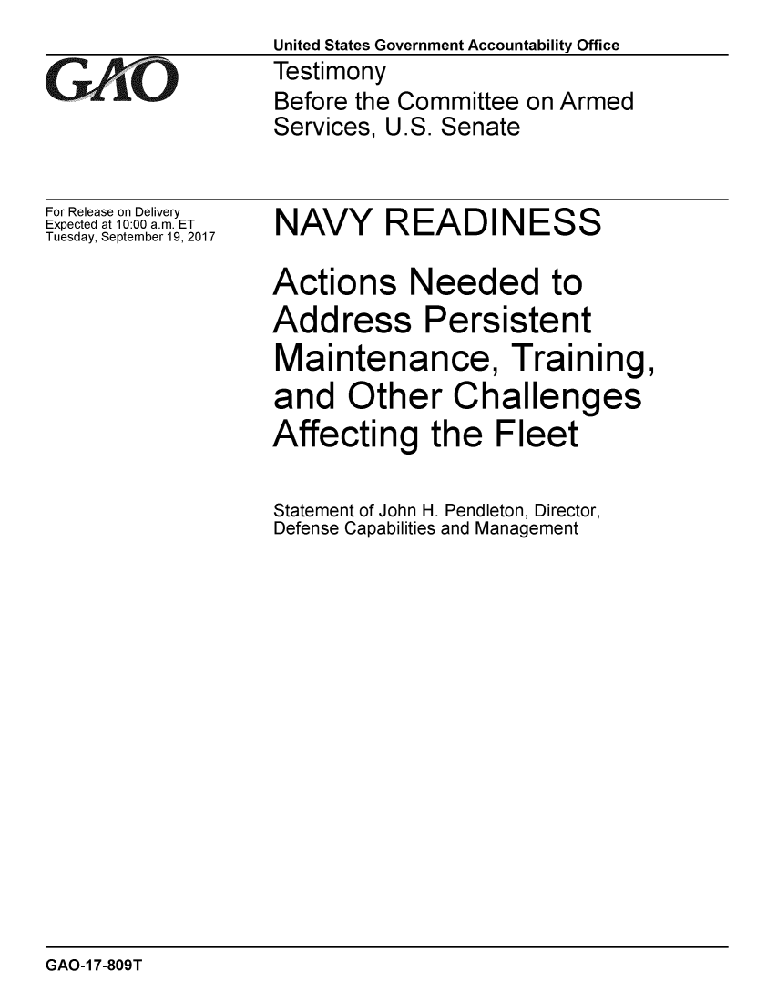 handle is hein.gao/gaobaaldq0001 and id is 1 raw text is: United States Government Accountability Office
Testimony
Before the Committee on Armed
Services, U.S. Senate


For Release on Delivery
Expected at 10:00 a.m. ET
Tuesday, September 19, 2017


NAVY READINESS

Actions Needed to
Address Persistent
Maintenance, Training,
and Other Challenges
Affecting the Fleet

Statement of John H. Pendleton, Director,
Defense Capabilities and Management


GAO-1 7-809T


